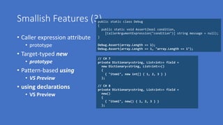 Smallish Features (3)
• Caller expression attribute
• prototype
• Target-typed new
• prototype
• Pattern-based using
• VS Preview
• using declarations
• VS Preview
// C# 7
private Dictionary<string, List<int>> field =
new Dictionary<string, List<int>>()
{
{ "item1", new int[] { 1, 2, 3 } }
};
// C# 8
private Dictionary<string, List<int>> field =
new()
{
{ "item1", new() { 1, 2, 3 } }
};
public static class Debug
{
public static void Assert(bool condition,
[CallerArgumentExpression("condition")] string message = null);
}
Debug.Assert(array.Length == 1);
Debug.Assert(array.Length == 1, "array.Length == 1");
 