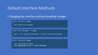 Default Interface Methods
• Changing the interface without breaking changes
public interface ILogger
{
void Log(string message);
}
public interface ILogger
{
void Log(string message);
void Log(Exception ex) => Log(ex.Message);
}
public class MyLogger : ILogger
{
public void Log(string message) => Console.WriteLine(message);
}
 