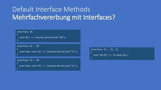 Default Interface Methods
Mehrfachvererbung mit Interfaces?
interface I0
{
void M() => Console.WriteLine("I0");
}
interface I2 : I0
{
override void M() => Console.WriteLine("I2");
}
interface I1 : I0
{
override void M() => Console.WriteLine("I1");
}
interface I3 : I1, I2
{
void I0.M() => I2.base.M();
}
 