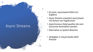 Async Streams
• bis jetzt: async/await liefert ein
Ergebnis
• Async Streams erweitert async/await
mit Stream von Ergebnissen
• Asynchronous Datenquellen die vom
Consumer kontrolliert werden
• Alternative zu System.Reactive
• Verfügbar in Visual Studio 2019
Preview
 