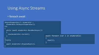 Using Async Streams
• foreach await
IAsyncEnumerator<T> enumerator =
enumerable.GetAsyncEnumerator();
try
{
while (await enumerator.MoveNextAsync())
{
Use(enumerator.Current);
}
}
finally
{
await enumerator.DisposeAsync();
}
await foreach (var i in enumerable)
{
Use(i);
}
 