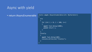 Async with yield
• return IAsyncEnumerable static async IAsyncEnumerable<int> MyIterator()
{
try
{
for (int i = 0; i < 100; i++)
{
await Task.Delay(1000);
yield return i;
}
}
finally
{
await Task.Delay(200);
Console.WriteLine("finally");
}
}
 
