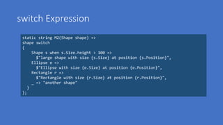 switch Expression
static string M2(Shape shape) =>
shape switch
{
Shape s when s.Size.height > 100 =>
$"large shape with size {s.Size} at position {s.Position}",
Ellipse e =>
$"Ellipse with size {e.Size} at position {e.Position}",
Rectangle r =>
$"Rectangle with size {r.Size} at position {r.Position}",
_ => "another shape"
}
};
 