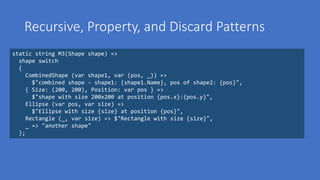 Recursive, Property, and Discard Patterns
static string M3(Shape shape) =>
shape switch
{
CombinedShape (var shape1, var (pos, _)) =>
$"combined shape - shape1: {shape1.Name}, pos of shape2: {pos}",
{ Size: (200, 200), Position: var pos } =>
$"shape with size 200x200 at position {pos.x}:{pos.y}",
Ellipse (var pos, var size) =>
$"Ellipse with size {size} at position {pos}",
Rectangle (_, var size) => $"Rectangle with size {size}",
_ => "another shape"
};
 