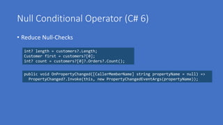 Null Conditional Operator (C# 6)
• Reduce Null-Checks
int? length = customers?.Length;
Customer first = customers?[0];
int? count = customers?[0]?.Orders?.Count();
public void OnPropertyChanged([CallerMemberName] string propertyName = null) =>
PropertyChanged?.Invoke(this, new PropertyChangedEventArgs(propertyName));
 