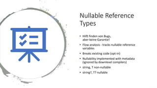 Nullable Reference
Types
• Hilft finden von Bugs,
aber keine Garantie!
• Flow analysis - tracks nullable reference
variables
• Breaks existing code (opt-in)
• Nullability implemented with metadata
(ignored by downlevel compilers)
• string, T non-nullable
• string?, T? nullable
 