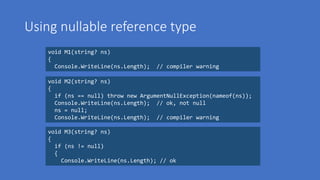 Using nullable reference type
void M1(string? ns)
{
Console.WriteLine(ns.Length); // compiler warning
void M2(string? ns)
{
if (ns == null) throw new ArgumentNullException(nameof(ns));
Console.WriteLine(ns.Length); // ok, not null
ns = null;
Console.WriteLine(ns.Length); // compiler warning
void M3(string? ns)
{
if (ns != null)
{
Console.WriteLine(ns.Length); // ok
 