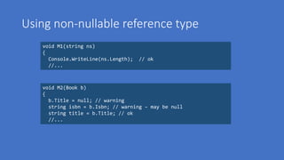 Using non-nullable reference type
void M1(string ns)
{
Console.WriteLine(ns.Length); // ok
//...
void M2(Book b)
{
b.Title = null; // warning
string isbn = b.Isbn; // warning – may be null
string title = b.Title; // ok
//...
 