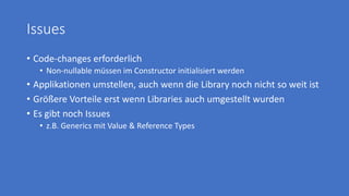 Issues
• Code-changes erforderlich
• Non-nullable müssen im Constructor initialisiert werden
• Applikationen umstellen, auch wenn die Library noch nicht so weit ist
• Größere Vorteile erst wenn Libraries auch umgestellt wurden
• Es gibt noch Issues
• z.B. Generics mit Value & Reference Types
 