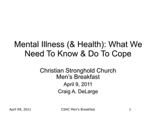 Mental Illness (& Health): What We
     Need To Know & Do To Cope
                 Christian Stronghold Church
                       Men’s Breakfast
                         April 9, 2011
                       Craig A. DeLarge


April 09, 2011          CSHC Men's Breakfast   1
 