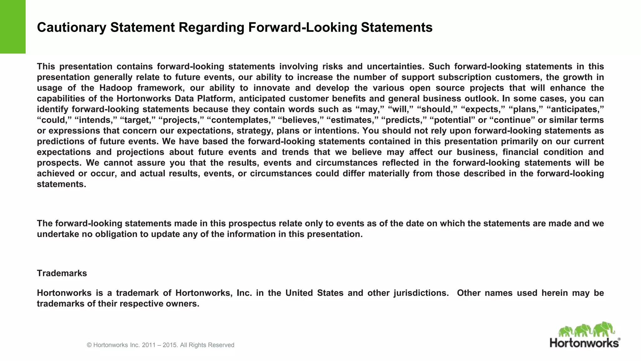 © Hortonworks Inc. 2011 – 2015. All Rights Reserved
Cautionary Statement Regarding Forward-Looking Statements
This presentation contains forward-looking statements involving risks and uncertainties. Such forward-looking statements in this
presentation generally relate to future events, our ability to increase the number of support subscription customers, the growth in
usage of the Hadoop framework, our ability to innovate and develop the various open source projects that will enhance the
capabilities of the Hortonworks Data Platform, anticipated customer benefits and general business outlook. In some cases, you can
identify forward-looking statements because they contain words such as “may,” “will,” “should,” “expects,” “plans,” “anticipates,”
“could,” “intends,” “target,” “projects,” “contemplates,” “believes,” “estimates,” “predicts,” “potential” or “continue” or similar terms
or expressions that concern our expectations, strategy, plans or intentions. You should not rely upon forward-looking statements as
predictions of future events. We have based the forward-looking statements contained in this presentation primarily on our current
expectations and projections about future events and trends that we believe may affect our business, financial condition and
prospects. We cannot assure you that the results, events and circumstances reflected in the forward-looking statements will be
achieved or occur, and actual results, events, or circumstances could differ materially from those described in the forward-looking
statements.
The forward-looking statements made in this prospectus relate only to events as of the date on which the statements are made and we
undertake no obligation to update any of the information in this presentation.
Trademarks
Hortonworks is a trademark of Hortonworks, Inc. in the United States and other jurisdictions. Other names used herein may be
trademarks of their respective owners.
 