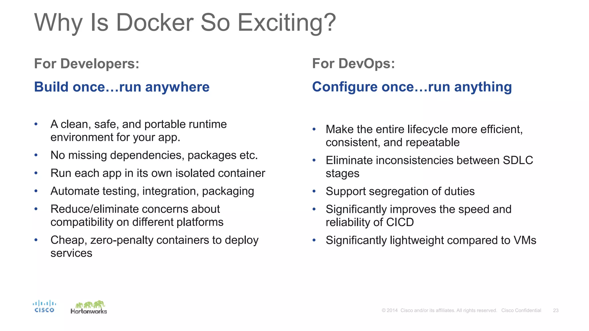 Why Is Docker So Exciting?
For Developers:
Build once…run anywhere
• A clean, safe, and portable runtime
environment for your app.
• No missing dependencies, packages etc.
• Run each app in its own isolated container
• Automate testing, integration, packaging
• Reduce/eliminate concerns about
compatibility on different platforms
• Cheap, zero-penalty containers to deploy
services
For DevOps:
Configure once…run anything
• Make the entire lifecycle more efficient,
consistent, and repeatable
• Eliminate inconsistencies between SDLC
stages
• Support segregation of duties
• Significantly improves the speed and
reliability of CICD
• Significantly lightweight compared to VMs
 
