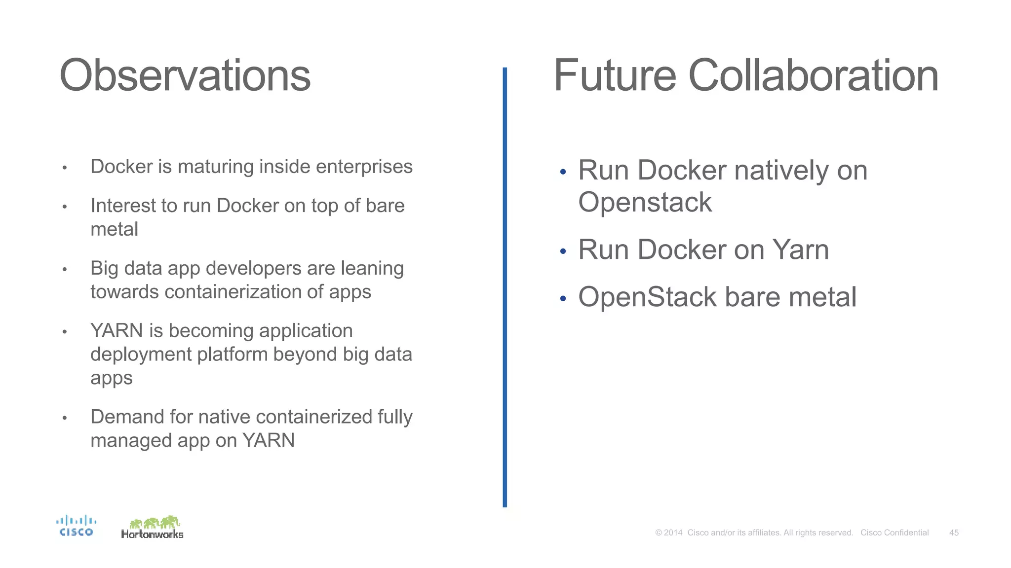 Observations Future Collaboration
• Docker is maturing inside enterprises
• Interest to run Docker on top of bare
metal
• Big data app developers are leaning
towards containerization of apps
• YARN is becoming application
deployment platform beyond big data
apps
• Demand for native containerized fully
managed app on YARN
• Run Docker natively on
Openstack
• Run Docker on Yarn
• OpenStack bare metal
 