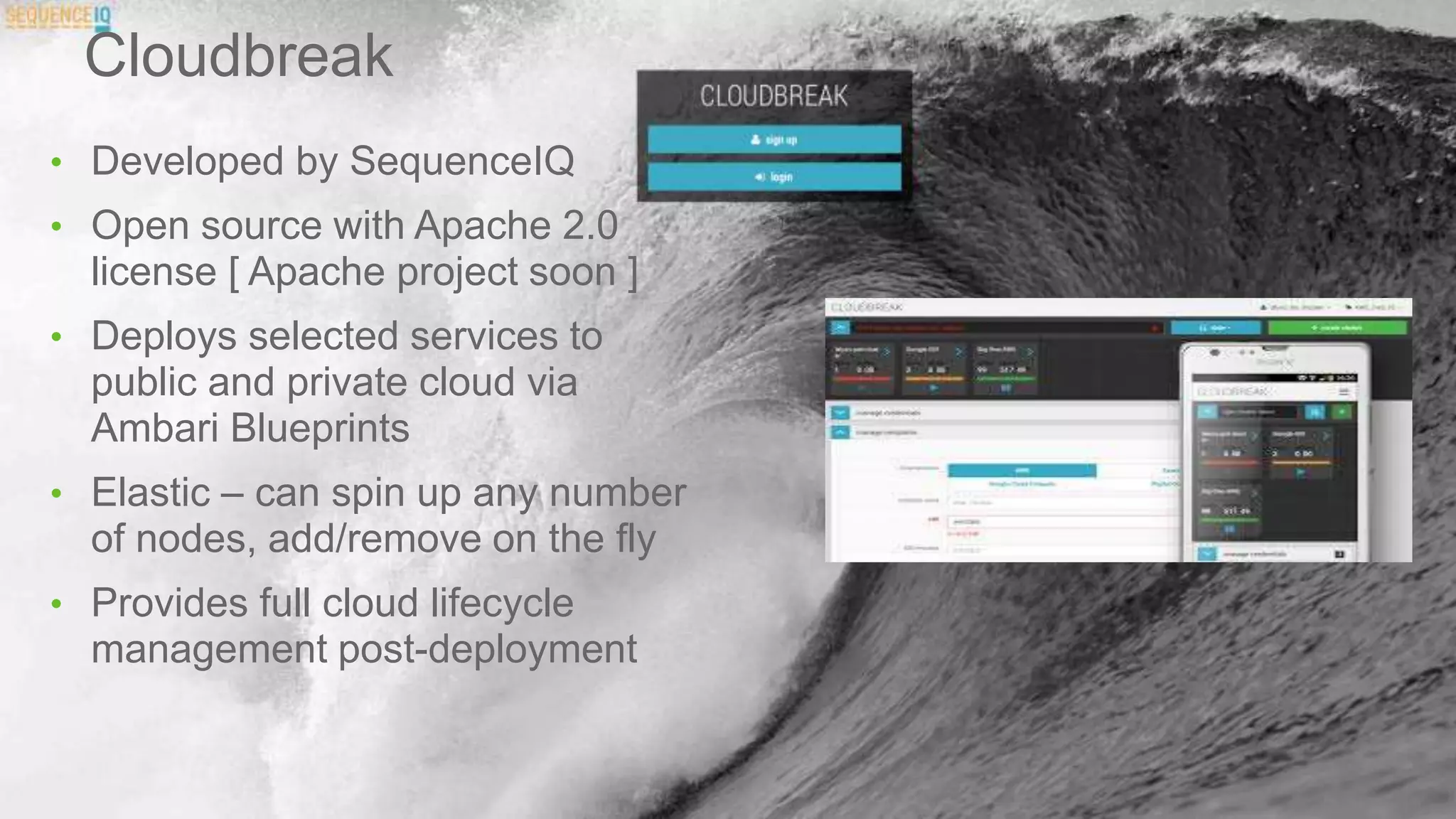 Cloudbreak
• Developed by SequenceIQ
• Open source with Apache 2.0
license [ Apache project soon ]
• Deploys selected services to
public and private cloud via
Ambari Blueprints
• Elastic – can spin up any number
of nodes, add/remove on the fly
• Provides full cloud lifecycle
management post-deployment
 