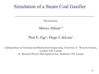 Simulation of a Steam Coal Gasifier

                                    Presented by

                               Alireza Abbasi1-3

                      Paul E. Ege2, Hugo I. deLasa1

(1)Department of Chemical and Biochemical Engineering, University of Western Ontario,
                                London, ON, Canada
           (2) Reactech Process Development Inc., Markham, ON, Canada




                                                                                1
 