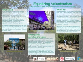 Equalizing Voluntourism
My work with VOFAIR bringing transparency to the volunteer industry.

What we did:

What I did:

As the voluntourism industry booms, potential
volunteers are having a harder and harder time
finding safe, meaningful volunteer opportunities. At
the same time, small, impactful volunteer
organizations are having to compete with for-profit
voluntourism agencies to find good volunteers. This
is where VOFAIR comes in. As a non-profit
intermediary between volunteers and volunteer
projects, we help both parties skip the
expensive, unreliable voluntourism agencies.

My responsibilities at VOFAIR varied throughout the
month I was in Chile, but the main theme of my work
was technology. Doing final editing of our website
as it launched was the main focus for me and a
couple of other volunteers. I also worked on moving
our database of projects and organizations from
Excel spreadsheets to an online, searchable
database. One of the more interesting jobs was
going out and visiting volunteer projects, taking part
in the verification process around which our
organization is centered.

By screening potential projects in person, we make
sure they are safe and worthwhile for the volunteers.
After passing a series of requirements, projects are
then featured on the VOFAIR website for volunteers
to find and contact.

Inside the MoviStar Innova Building, which houses the Start-up Chile offices.

After leaving the VOFAIR office in the afternoon, I
would take the metro to Escuela Bellavista, where I
took daily Spanish lessons. Beyond that, I explored
the city, made friends with locals and learned their
culture, and did a bit of travelling within Chile.

What I gained
and what is to come:
Back in April, VOFAIR was still sponsored by Start-up
Chile, a government program that funds and houses
start-up companies (for-profit or not) in a shared office
space in downtown Santiago. The experience of
working in a start-up was great, but even better was
being surrounded by other start-up companies on a daily
basis. Of course, a number of factors contributed to a
huge increase in my Spanish skills.

Escuela Bellavista, where I took daily Spanish lessons.

With these two experiences, I plan to move forward
gaining experience in the entrepreneurial world. With
contacts from Start-up Chile and my improved Spanish
skills, a return to Chile may be in order.

VOFAIR volunteers in the process of certifying a youth development
program located in the mountains outside Santiago, Chile.

 