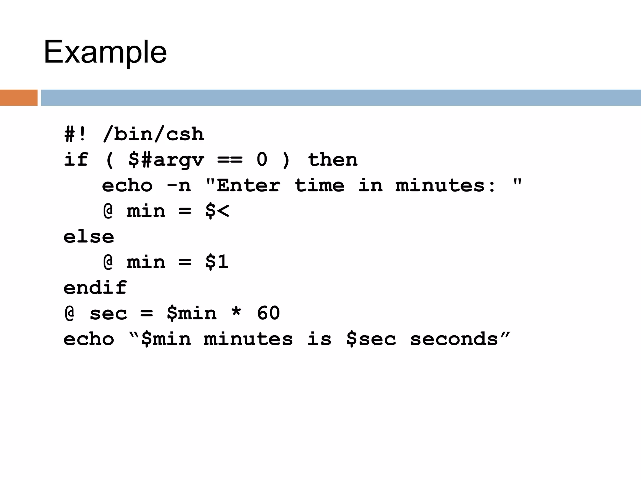 Example
#! /bin/csh
if ( $#argv == 0 ) then
echo -n "Enter time in minutes: "
@ min = $<
else
@ min = $1
endif
@ sec = $min * 60
echo “$min minutes is $sec seconds”
 