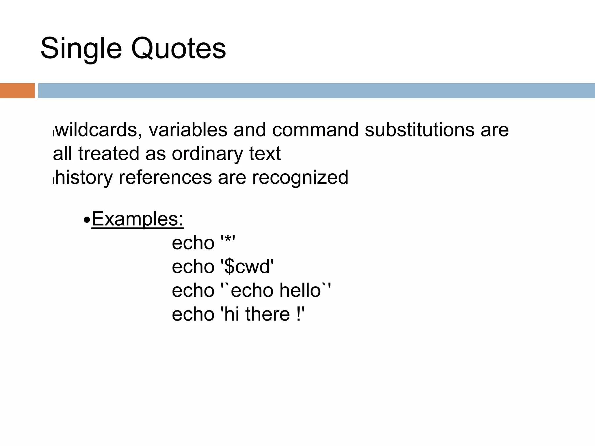 Single Quotes
lwildcards, variables and command substitutions are
all treated as ordinary text
lhistory references are recognized
Examples:
echo '*'
echo '$cwd'
echo '`echo hello`'
echo 'hi there !'
 