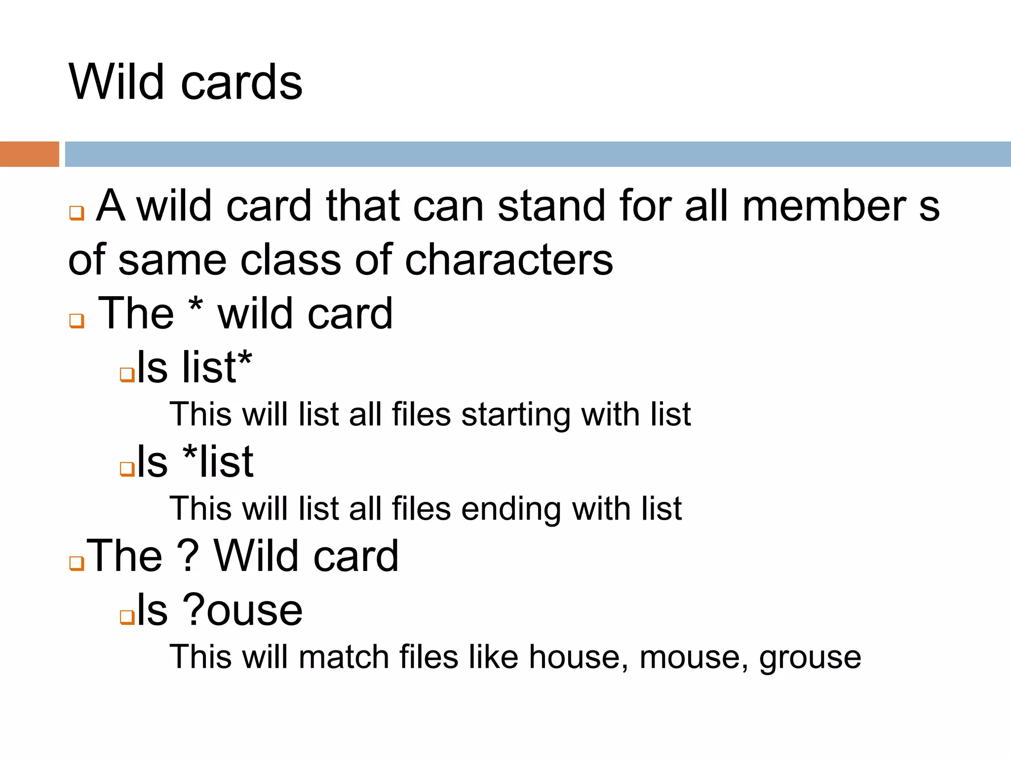 Wild cards
 A wild card that can stand for all member s
of same class of characters
 The * wild card
ls list*
This will list all files starting with list
ls *list
This will list all files ending with list
The ? Wild card
ls ?ouse
This will match files like house, mouse, grouse
 