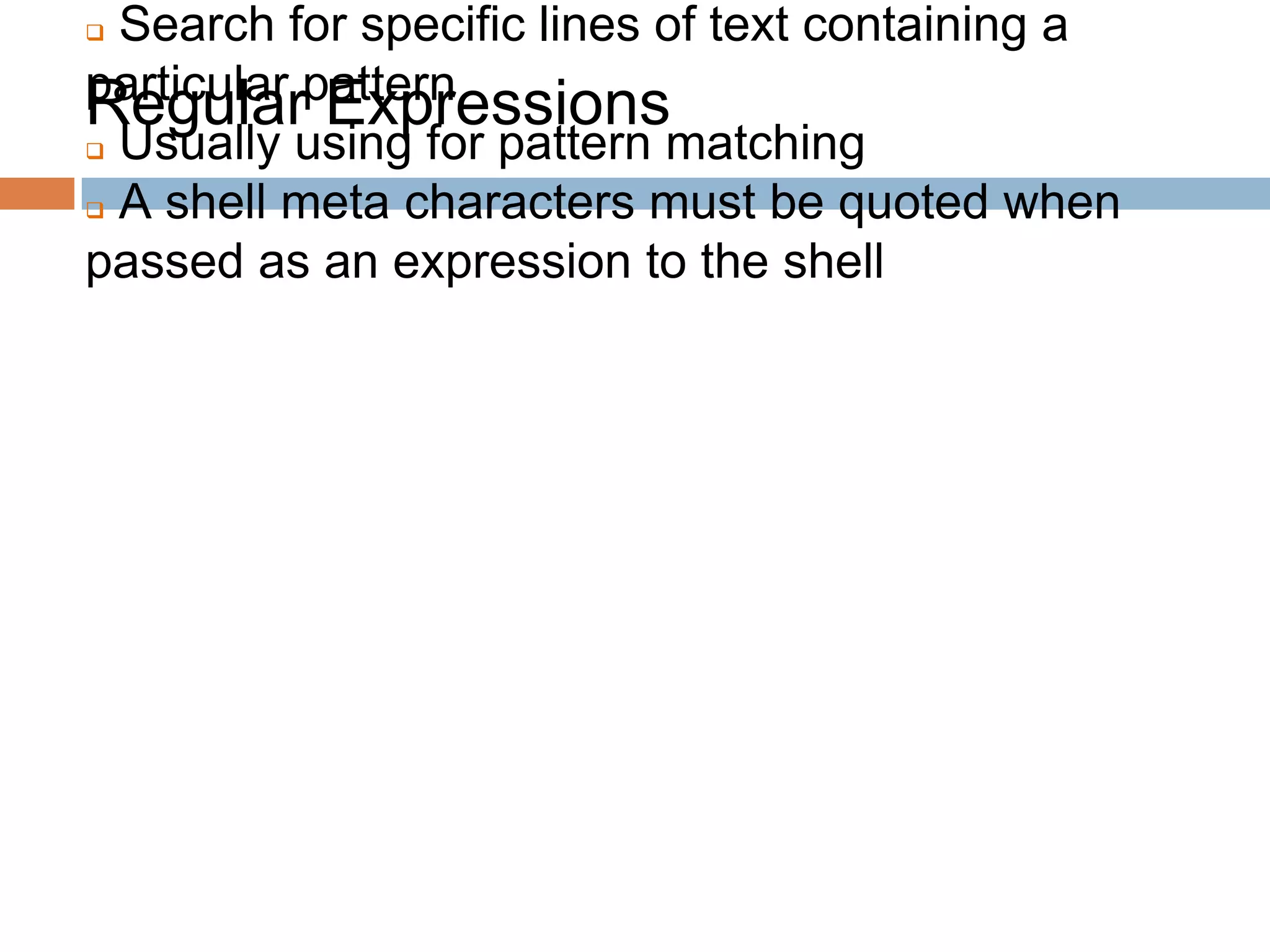 Regular Expressions
 Search for specific lines of text containing a
particular pattern
 Usually using for pattern matching
 A shell meta characters must be quoted when
passed as an expression to the shell
 