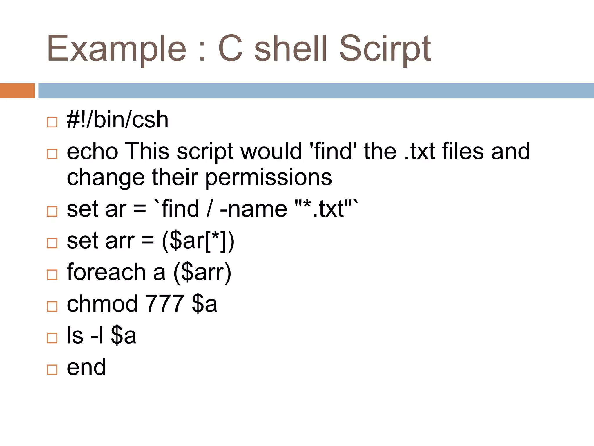 Example : C shell Scirpt
 #!/bin/csh
 echo This script would 'find' the .txt files and
change their permissions
 set ar = `find / -name "*.txt"`
 set arr = ($ar[*])
 foreach a ($arr)
 chmod 777 $a
 ls -l $a
 end
 