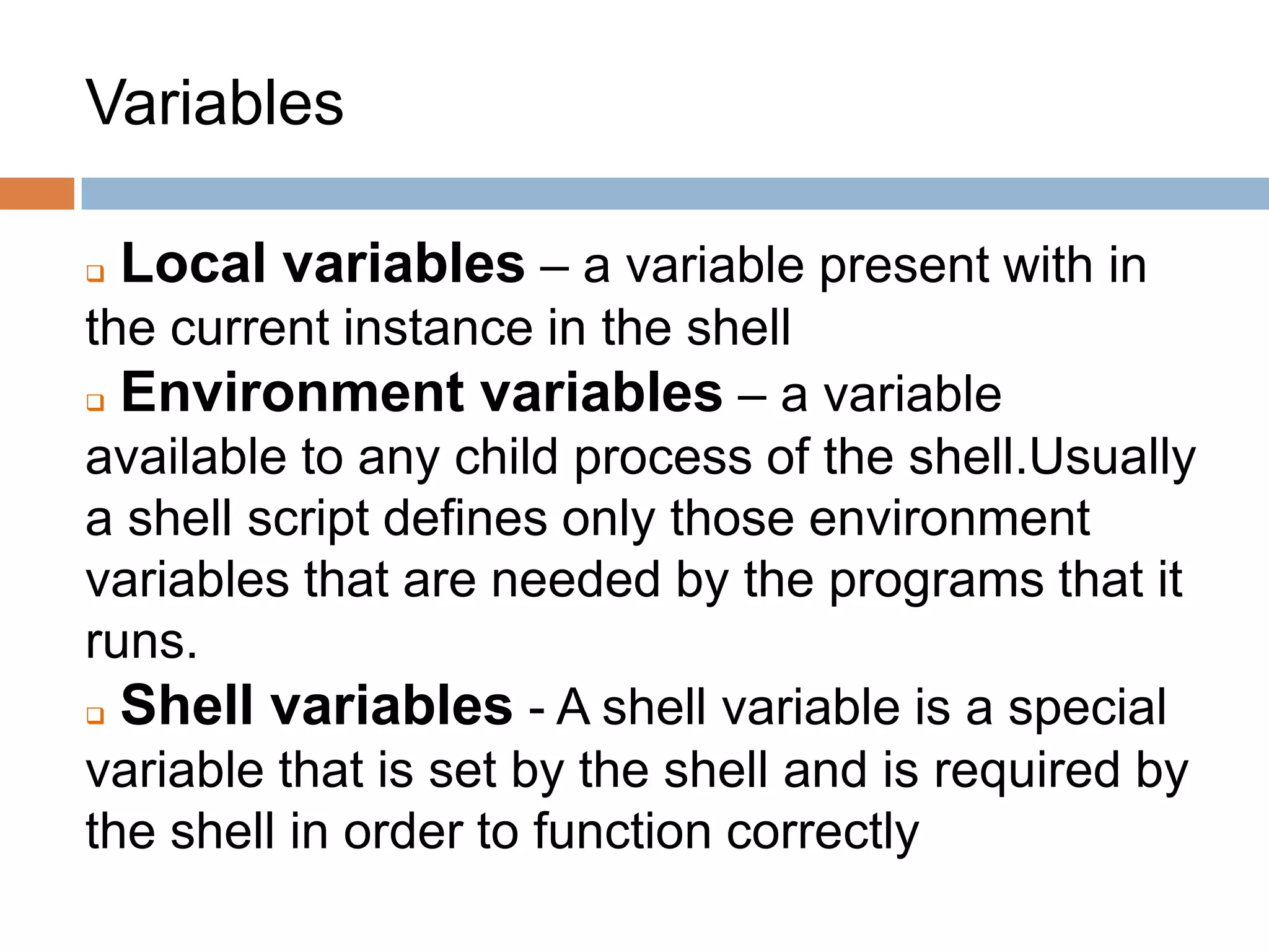 Variables
 Local variables – a variable present with in
the current instance in the shell
 Environment variables – a variable
available to any child process of the shell.Usually
a shell script defines only those environment
variables that are needed by the programs that it
runs.
 Shell variables - A shell variable is a special
variable that is set by the shell and is required by
the shell in order to function correctly
 
