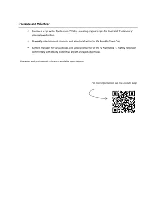 Freelance and Volunteer

            Freelance script writer for illustrateIT Video – creating original scripts for illustrated ‘Explanatory’
             videos viewed online.

            Bi-weekly entertainment columnist and advertorial writer for the Brooklin Town Crier.

            Content manager for various blogs, and sole owner/writer of the TV Night Blog – a nightly Television
             commentary with steady readership, growth and paid advertising.


* Character and professional references available upon request.




                                                                          For more information, see my LinkedIn page.
 
