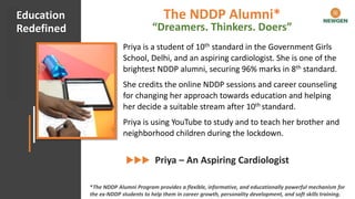 #CHECKMATECOVID Client Appreciation
Priya is a student of 10th standard in the Government Girls
School, Delhi, and an aspiring cardiologist. She is one of the
brightest NDDP alumni, securing 96% marks in 8th standard.
She credits the online NDDP sessions and career counseling
for changing her approach towards education and helping
her decide a suitable stream after 10th standard.
Priya is using YouTube to study and to teach her brother and
neighborhood children during the lockdown.
Priya – An Aspiring Cardiologist
Education
Redefined
*The NDDP Alumni Program provides a flexible, informative, and educationally powerful mechanism for
the ex-NDDP students to help them in career growth, personality development, and soft skills training.
The NDDP Alumni*
“Dreamers. Thinkers. Doers”
 