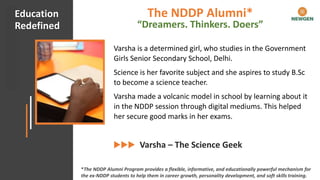 #CHECKMATECOVID Client Appreciation
Varsha is a determined girl, who studies in the Government
Girls Senior Secondary School, Delhi.
Science is her favorite subject and she aspires to study B.Sc
to become a science teacher.
Varsha made a volcanic model in school by learning about it
in the NDDP session through digital mediums. This helped
her secure good marks in her exams.
Varsha – The Science Geek
Education
Redefined
*The NDDP Alumni Program provides a flexible, informative, and educationally powerful mechanism for
the ex-NDDP students to help them in career growth, personality development, and soft skills training.
The NDDP Alumni*
“Dreamers. Thinkers. Doers”
 