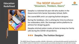 #CHECKMATECOVID Client Appreciation
Deepika is a talented 16-year-old who studies in the
Government Girls Senior Secondary School, Delhi.
She scored 80% and is an aspiring fashion designer.
During the lockdown, she is utilizing her time to enhance
her embroidery skills. She leverages online platforms to
achieve her designing goals.
Deepika stitched cotton masks at home to keep her family
safe during the COVID–19 pandemic.
Deepika, The Fashion Designer
Education
Redefined
*The NDDP Alumni Program provides a flexible, informative, and educationally powerful mechanism for
the ex-NDDP students to help them in career growth, personality development, and soft skills training.
The NDDP Alumni*
“Dreamers. Thinkers. Doers”
 