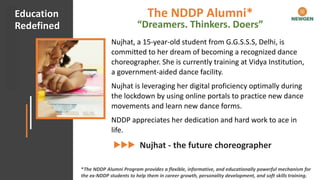 #CHECKMATECOVID Client Appreciation
Nujhat, a 15-year-old student from G.G.S.S.S, Delhi, is
committed to her dream of becoming a recognized dance
choreographer. She is currently training at Vidya Institution,
a government-aided dance facility.
Nujhat is leveraging her digital proficiency optimally during
the lockdown by using online portals to practice new dance
movements and learn new dance forms.
NDDP appreciates her dedication and hard work to ace in
life.
Nujhat - the future choreographer
Education
Redefined
*The NDDP Alumni Program provides a flexible, informative, and educationally powerful mechanism for
the ex-NDDP students to help them in career growth, personality development, and soft skills training.
The NDDP Alumni*
“Dreamers. Thinkers. Doers”
 