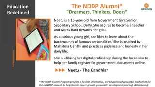 #CHECKMATECOVID Client Appreciation
Neetu is a 15-year-old from Government Girls Senior
Secondary School, Delhi. She aspires to become a teacher
and works hard towards her goal.
As a curious young girl, she likes to learn about the
backgrounds of famous personalities. She is inspired by
Mahatma Gandhi and practices patience and honesty in her
daily life.
She is utilizing her digital proficiency during the lockdown to
help her family register for government documents online.
Neetu - The Gandhian
Education
Redefined
*The NDDP Alumni Program provides a flexible, informative, and educationally powerful mechanism for
the ex-NDDP students to help them in career growth, personality development, and soft skills training.
The NDDP Alumni*
“Dreamers. Thinkers. Doers”
 