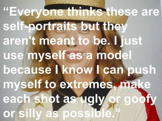 “ Everyone thinks these are self-portraits but they aren't meant to be. I just use myself as a model because I know I can push myself to extremes, make each shot as ugly or goofy or silly as possible.” 