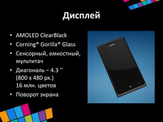 Дисплей
• AMOLED ClearBlack
• Corning® Gorilla® Glass
• Сенсорный, емкостный,
  мультитач
• Диагональ − 4.3 ’’
  (800 x 480 px.)
  16 млн. цветов
• Поворот экрана
 