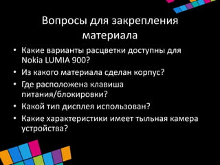 Вопросы для закрепления
            материала
• Какие варианты расцветки доступны для
  Nokia LUMIA 900?
• Из какого материала сделан корпус?
• Где расположена клавиша
  питания/блокировки?
• Какой тип дисплея использован?
• Какие характеристики имеет тыльная камера
  устройства?
 