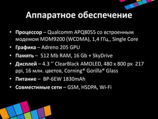 Аппаратное обеспечение
• Процессор – Qualcomm APQ8055 со встроенным
  модемом MDM9200 (WCDMA), 1,4 ГГц., Single Core
• Графика – Adreno 205 GPU
• Память – 512 Mb RAM, 16 Gb + SkyDrive
• Дисплей – 4.3 ’’ ClearBlack AMOLED, 480 x 800 px 217
  ppi, 16 млн. цветов, Corning® Gorilla® Glass
• Питание – BP-6EW 1830mAh
• Совместимые сети – GSM, HSDPA, Wi-Fi
 