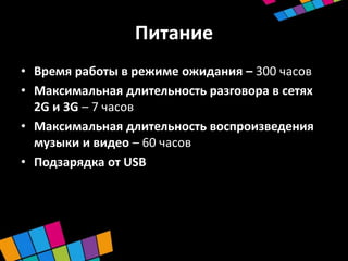 Питание
• Время работы в режиме ожидания – 300 часов
• Максимальная длительность разговора в сетях
  2G и 3G – 7 часов
• Максимальная длительность воспроизведения
  музыки и видео – 60 часов
• Подзарядка от USB
 