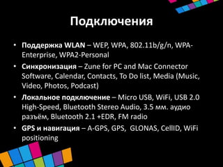 Подключения
• Поддержка WLAN – WEP, WPA, 802.11b/g/n, WPA-
  Enterprise, WPA2-Personal
• Синхронизация – Zune for PC and Mac Connector
  Software, Calendar, Contacts, To Do list, Media (Music,
  Video, Photos, Podcast)
• Локальное подключение – Micro USB, WiFi, USB 2.0
  High-Speed, Bluetooth Stereo Audio, 3.5 мм. аудио
  разъём, Bluetooth 2.1 +EDR, FM radio
• GPS и навигация – A-GPS, GPS, GLONAS, CellID, WiFi
  positioning
 