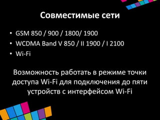 Совместимые сети
• GSM 850 / 900 / 1800/ 1900
• WCDMA Band V 850 / II 1900 / I 2100
• Wi-Fi

Возможность работать в режиме точки
доступа Wi-Fi для подключения до пяти
    устройств с интерфейсом Wi-Fi
 