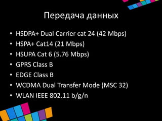 Передача данных
•   HSDPA+ Dual Carrier cat 24 (42 Mbps)
•   HSPA+ Cat14 (21 Mbps)
•   HSUPA Сat 6 (5.76 Mbps)
•   GPRS Class B
•   EDGE Class B
•   WCDMA Dual Transfer Mode (MSC 32)
•   WLAN IEEE 802.11 b/g/n
 