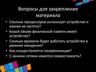 Вопросы для закрепления
            материала
• Сколько процессоров использует устройство и
  какова их частота?
• Какой объём физической памяти имеет
  устройство?
• Сколько времени будет работать устройство в
  режиме ожидания?
• Как осуществляется синхронизация?
• С какими сетями имеется совместимость?
 