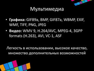 Мультимедиа
• Графика: GIF89a, BMP, GIF87a, WBMP, EXIF,
  WMF, TIFF, PNG, JPEG
• Видео: WMV 9, H.264/AVC, MPEG-4, 3GPP
  formats (H.263), AVI, VC-1, ASF

Легкость в использовании, высокое качество,
 множество дополнительных возможностей
 