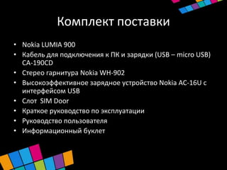 Комплект поставки
• Nokia LUMIA 900
• Кабель для подключения к ПК и зарядки (USB – micro USB)
  CA-190CD
• Стерео гарнитура Nokia WH-902
• Высокоэффективное зарядное устройство Nokia AC-16U с
  интерфейсом USB
• Слот SIM Door
• Краткое руководство по эксплуатации
• Руководство пользователя
• Информационный буклет
 