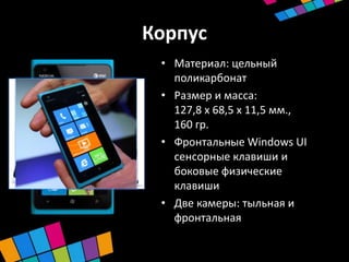 Корпус
 • Материал: цельный
   поликарбонат
 • Размер и масса:
   127,8 х 68,5 х 11,5 мм.,
   160 гр.
 • Фронтальные Windows UI
   сенсорные клавиши и
   боковые физические
   клавиши
 • Две камеры: тыльная и
   фронтальная
 