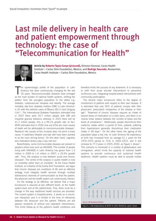 Social innovation: incentives from “push” to people




      Last mile delivery in health care
      and patient empowerment through
      technology: the case of
      “Telecommunication for Health”
                          Article by Roberto Tapia-Conye (pictured), Director-General, Carso Health
                          Institute – Carlos Slim Foundation, Mexico, and Rodrigo Saucedo, Researcher,
                          Carso Health Institute – Carlos Slim Foundation, Mexico




             he epidemiologic profile of the population in Latin         therefore limits the success of any treatment. It is necessary

      T      America has been continuously changing for the last
             30 years. Noncommunicable diseases have emerged
      as the main burden of national health systems, shifting the
                                                                         to shift from acute discrete interventions to preventive
                                                                         continuous care, integrating hospital-based interventions with
                                                                         community participation.
      pattern from the youngest population to the eldest e.g.               The second major turnaround refers to the degree of
      diabetes, cardiovascular diseases and obesity. The average         involvement of patients with respect to their own disease. It
      mortality rate from diabetes mellitus (DM) in Latin America1       is estimated that only 50% of patients comply with their
      is 35 with the extreme cases of Mexico (83.1) and Uruguay          physicians’ prescription irrespective of the disease or their
      (14)2,3. The International Diabetes Federation estimated that      age10. Treatment of chronic diseases requires an intake of
      in 2007 there were 20.7 million people with DM and                 several doses of medication on a daily basis, and there is an
      impaired glucose tolerance whereas in 2025 there will be           inverse linear relation between the number of doses and the
      41.2 miliion people; this is a 99.2% growth rate. In fact,         levels of compliance11. Additionally, people discontinue their
      WHO estimates that in 2030 nine out of the ten main causes         medicine intake within a period of time; patients suffering
      of death will be attributable to noncommunicable diseases4.        from hypertension generally discontinue their medication
      Research into causes of this increase does not point a linear      intake in 90 days12. On the other hand, the ageing of the
      cause. A sedentary lifestyle and bad diet have been pointed        population plays a key role. In Latin America life expectancy
      to as the main driving forces5. On the other hand, cognitive       at birth has increased from an average 61.1 years for the
      and motivation factors play a key role too6.                       1970–1975 period to 73.8 in 2005–2010, and it will
         Nevertheless, some communicable diseases are present in         increase to 77.3 years in 2025–2030, as Figure 1 shows13.
      people’s entire lives such as HIV/AIDS. The number of people       This scenario is immersed in a context of globalization and
      living with HIV/AIDS in Latin America has grown from 1.3           immigration, which limits the capacity of national health
      million in 2000 to 1.6 million in 2007; a 20.9% growth             systems to provide continuous and sustained health
      rate7. Thus, the analysis is now between acute and chronic         treatment. Health systems must be able to provide mobile
      diseases8. The centre of the analysis in public health is now
      on morbidity rather than on mortality9. At the Carso Health
      Institute, an initiative of the Carlos Slim Foundation, we argue     80
      that chronic diseases are conditions of life and an effective        78
                                                                           76
      strategy must integrate health services through multiple             74
      bidirectional channels of communication so that the patient,         72
                                                                           70
      the physician and the health system can continuously interact.       68
         For the strategy to be effective, we believe that a major         66
                                                                           64
      turnaround is required at two different levels: at the health        62
      system-level and at the patient-level. First, there must be a        60
                                                                                 1970-1975

                                                                                             1975-1980

                                                                                                         1980-1985

                                                                                                                     1985-1990

                                                                                                                                 1990-1995

                                                                                                                                             1995-2000

                                                                                                                                                         2000-2005

                                                                                                                                                                     2005-2010

                                                                                                                                                                                 2010-2015

                                                                                                                                                                                             2015-2020

                                                                                                                                                                                                         2020-2025

                                                                                                                                                                                                                     2025-2030




      change in the way traditional health services are provided.
      The current system is hospital-centric, it works on a one-to-
      one interaction and it is limited in the time of interaction
      between the physician and the patient. Patients are still           Source: UN Population Division
      passive recipients of vertical and reparative interventions.
                                                                          Figure 1: Life expectancy at birth in Latin America, 1970–2030
      This limits follow-up of the patient’s health conditions and



10    Global Forum Update on Research for Health Volume 6
 