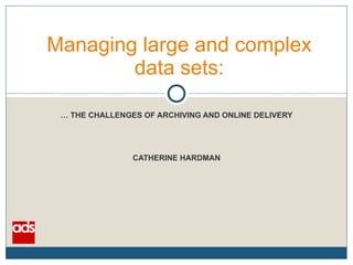 Managing large and complex data sets: …  THE CHALLENGES OF ARCHIVING AND ONLINE DELIVERY CATHERINE HARDMAN 