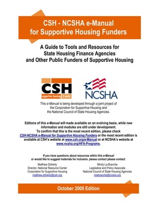 CSH - NCSHA e-Manual
       for Supportive Housing Funders
          A Guide to Tools and Resources for
           State Housing Finance Agencies
    and Other Public Funders of Supportive Housing




               This e-Manual is being developed through a joint project of
                      the Corporation for Supportive Housing and
                    the National Council of State Housing Agencies.


  Editions of this e-Manual will made available on an evolving basis, while new
               information and modules are still under development.
           To confirm that this is the most recent edition, please check
CSH-NCSHA e-Manual for Supportive Housing Funders or the most recent edition is
  available at CSH’s website at www.csh.org/e-Manual or at NCSHA’s website at
                          www.ncsha.org/HFA-Programs.


                  If you have questions about resources within this e-Manual
        or would like to suggest materials for inclusion, please contact please contact:
               Matthew Doherty                                 Mindy La Branche
     Director, National Resource Center                 Legislative and Policy Associate
     Corporation for Supportive Housing            National Council of State Housing Agencies
         matthew.doherty@csh.org                             mlabranche@ncsha.org



                              October 2008 Edition
 
