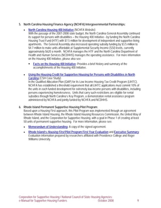 5. North Carolina Housing Finance Agency (NCHFA) Intergovernmental Partnerships:
    •   North Carolina Housing 400 Initiative (NCHFA Website):
        With the passage of the 2007-2008 state budget, the North Carolina General Assembly continued
        its support for persons with disabilities – the Housing 400 Initiative - by funding the North Carolina
        Housing Trust Fund (HTF) with $7.5 million for development of independent and supportive living
        apartments. The General Assembly also increased operating subsidy funding by $3.5 million to
        $4.7 million to make units affordable at Supplemental Security Income (SSI) levels, currently
        approximately $620 a month. NCHFA manages the HTF and the North Carolina Department of
        Health and Human Services (NCDHHS) manages the operating assistance. For more information
        on the Housing 400 Initiative, please also see:
            Facts on the Housing 400 Initiative: Provides a brief history and summary of the
            accomplishments of the Housing 400 Initiative.

    •   Using the Housing Credit for Supportive Housing for Persons with Disabilities in North
        Carolina (CSH Case Study):
        In the Qualified Allocation Plan (QAP) for its Low Income Housing Tax Credit Program (LIHTC),
        NCHFA has established a threshold requirement that all LIHTC applications must commit 10% of
        the units in each funded development for extremely low-income persons with disabilities, including
        persons experiencing homelessness. Units that carry such restrictions are eligible for rental
        subsidies through North Carolina’s Key Program, a demonstration rental assistance program
        administered by NCHFA and jointly funded by NCHFA and NCDHHS.

6. Rhode Island Permanent Supportive Housing Pilot Program:
   Based upon a Housing First approach, this Pilot Program was implemented through an agreement
   between Rhode Island Housing, the Rhode Island Housing Resources Commission, the United Way of
   Rhode Island, and the Corporation for Supportive Housing, with a goal in Phase 1 of creating at least
   50 units of permanent supportive housing. For more information, please see:
    •   Memorandum of Understanding: A copy of the signed agreement.
    •   Rhode Island’s Housing First Pilot Program First Year Evaluation and Executive Summary:
        Evaluation information prepared by researchers affiliated with Providence College and Roger
        Williams University.




Corporation for Supportive Housing / National Council of State Housing Agencies:
e-Manual for Supportive Housing Funders                             October 2008                           9
 