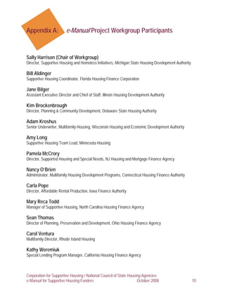Appendix A:              e-Manual Project Workgroup Participants



Sally Harrison (Chair of Workgroup)
Director, Supportive Housing and Homeless Initiatives, Michigan State Housing Development Authority

Bill Aldinger
Supportive Housing Coordinator, Florida Housing Finance Corporation

Jane Bilger
Assistant Executive Director and Chief of Staff, Illinois Housing Development Authority

Kim Brockenbrough
Director, Planning & Community Development, Delaware State Housing Authority

Adam Kroshus
Senior Underwriter, Multifamily Housing, Wisconsin Housing and Economic Development Authority

Amy Long
Supportive Housing Team Lead, Minnesota Housing

Pamela McCrory
Director, Supported Housing and Special Needs, NJ Housing and Mortgage Finance Agency

Nancy O’Brien
Administrator, Multifamily Housing Development Programs, Connecticut Housing Finance Authority

Carla Pope
Director, Affordable Rental Production, Iowa Finance Authority

Mary Reca Todd
Manager of Supportive Housing, North Carolina Housing Finance Agency

Sean Thomas
Director of Planning, Preservation and Development, Ohio Housing Finance Agency

Carol Ventura
Multifamily Director, Rhode Island Housing

Kathy Weremiuk
Special Lending Program Manager, California Housing Finance Agency



Corporation for Supportive Housing / National Council of State Housing Agencies:
e-Manual for Supportive Housing Funders                             October 2008                      10
 