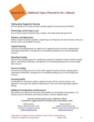 Appendix B:              Additional Topics Planned for the e-Manual



Talking about Supportive Housing
Effective approaches to framing messages regarding supportive housing and special initiatives.

Partnerships at the Project Level
Keys to effective project-level partnerships, examples, and sample partnership agreements.

Initiatives and Approaches
Initiatives targeted to specific populations, sample Request for Proposals and related materials, and keys to
effective services and conditions of tenancy.

Capital Financing
Overview of key funding programs for capital costs of supportive housing, innovative targeting policies,
underwriting considerations, and approaches to streamlining funding processes and leveraging other
resources.

Operating Funding
Overview of key funding programs for subsidizing the operation of supportive housing, innovative targeting
policies, underwriting considerations, and approaches to streamlining funding processes and leveraging
other resources.

Services Funding
Overview of key funding sources for services within supportive housing, innovative targeting policies,
underwriting considerations, and approaches to streamlining funding processes and leveraging other
resources.

Assuring Quality
Considerations for ensuring the quality of supportive housing, effective outcome measures, and
approaches to investing in the capacity of organizations to create and sustain high-quality supportive
housing.

Additional Considerations and Resources
May include issues related to the Americans with Disabilities Act, Reasonable Accommodations, Fair
Housing, sources of information and technical assistance, and other significant topics.

                         If you have questions about resources within this e-Manual
               or would like to suggest materials for inclusion, please contact please contact:
                    Matthew Doherty                                       Mindy La Branche
          Director, National Resource Center                       Legislative and Policy Associate
          Corporation for Supportive Housing                  National Council of State Housing Agencies
              matthew.doherty@csh.org                                   mlabranche@ncsha.org


Corporation for Supportive Housing / National Council of State Housing Agencies:
e-Manual for Supportive Housing Funders                             October 2008                           11
 